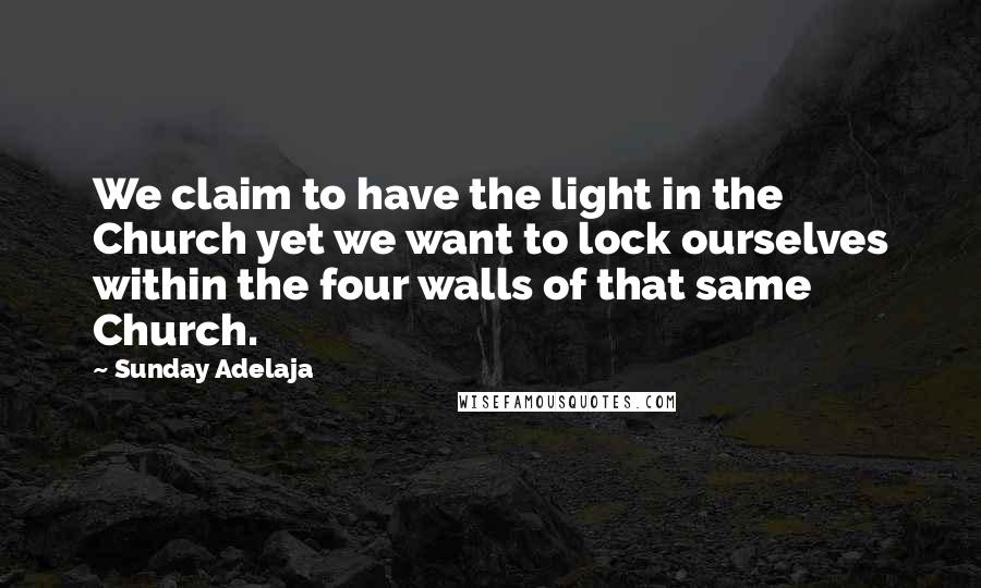 Sunday Adelaja Quotes: We claim to have the light in the Church yet we want to lock ourselves within the four walls of that same Church.