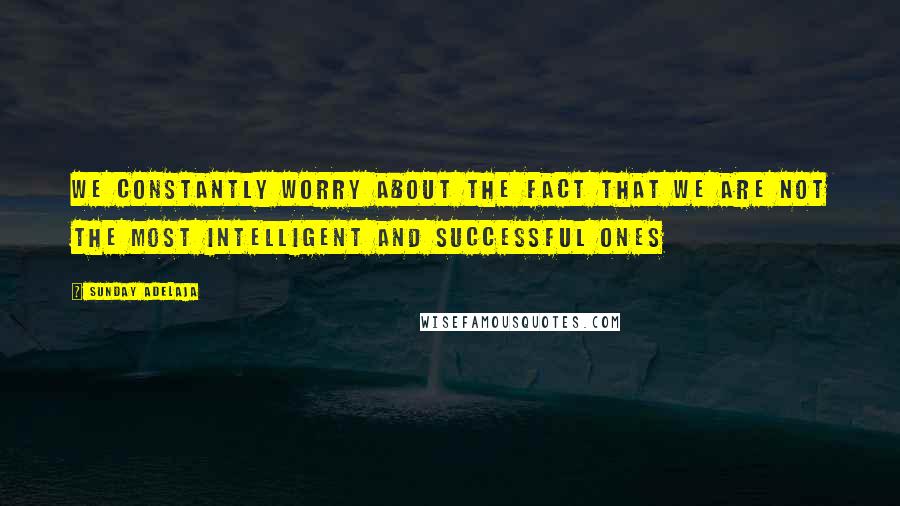 Sunday Adelaja Quotes: We constantly worry about the fact that we are not the most intelligent and successful ones