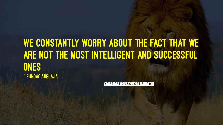 Sunday Adelaja Quotes: We constantly worry about the fact that we are not the most intelligent and successful ones