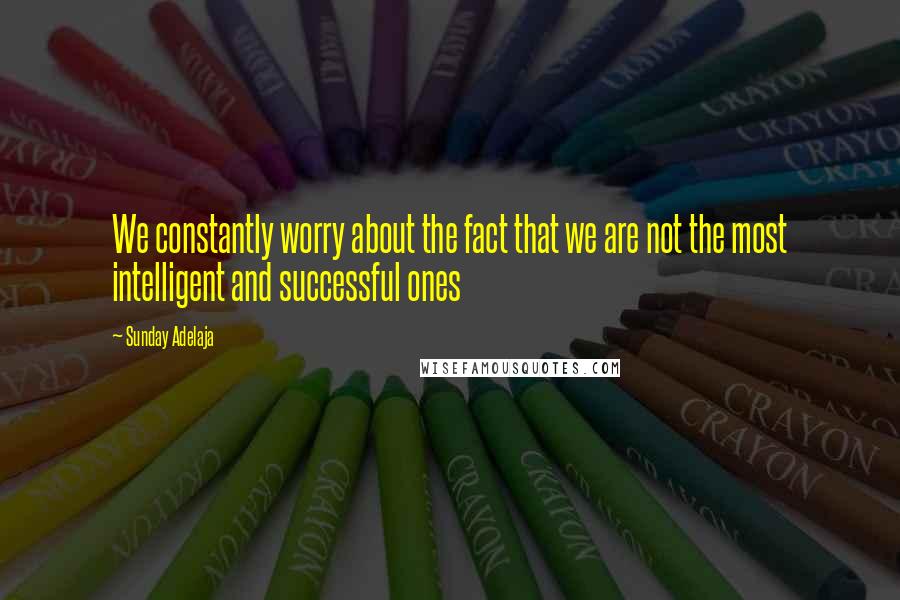 Sunday Adelaja Quotes: We constantly worry about the fact that we are not the most intelligent and successful ones