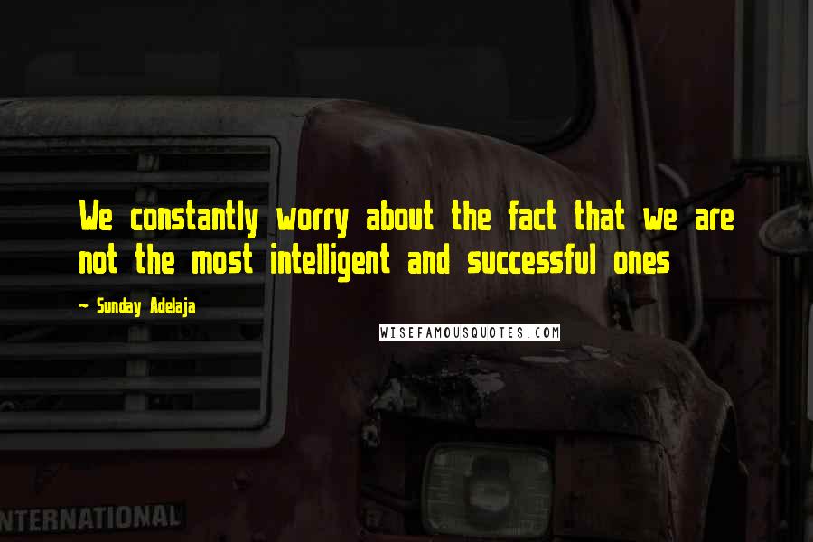 Sunday Adelaja Quotes: We constantly worry about the fact that we are not the most intelligent and successful ones