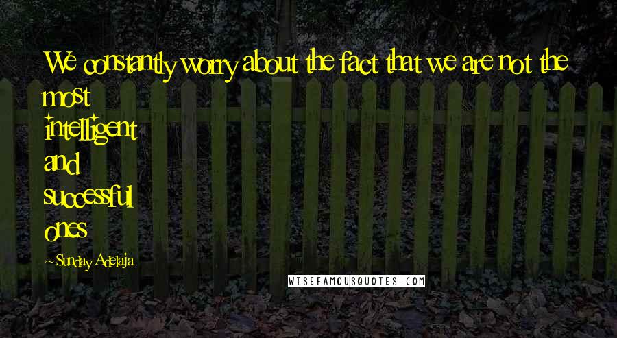 Sunday Adelaja Quotes: We constantly worry about the fact that we are not the most intelligent and successful ones