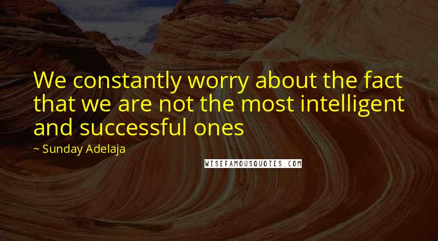 Sunday Adelaja Quotes: We constantly worry about the fact that we are not the most intelligent and successful ones