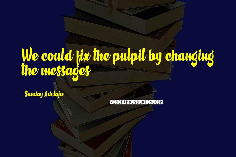 Sunday Adelaja Quotes: We could fix the pulpit by changing the messages.