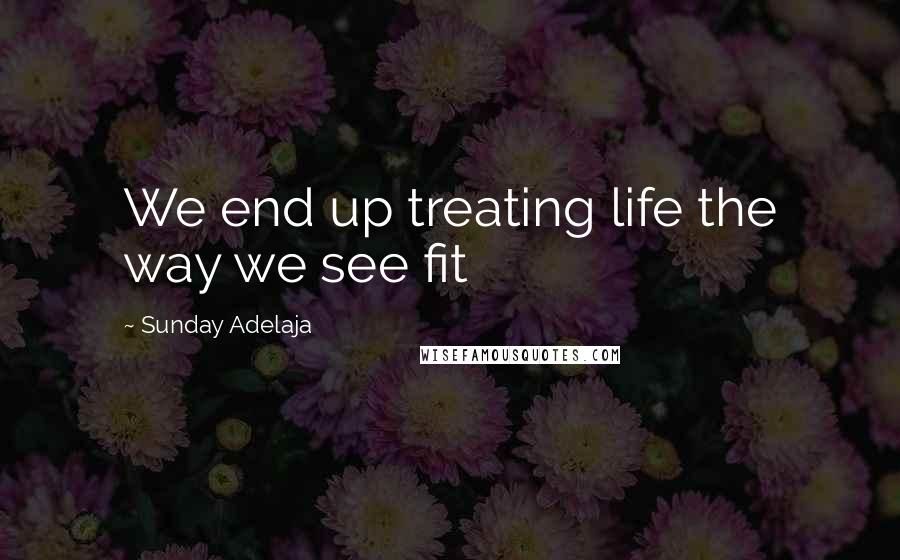 Sunday Adelaja Quotes: We end up treating life the way we see fit