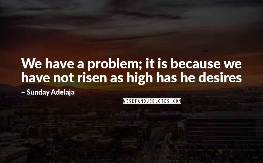 Sunday Adelaja Quotes: We have a problem; it is because we have not risen as high has he desires