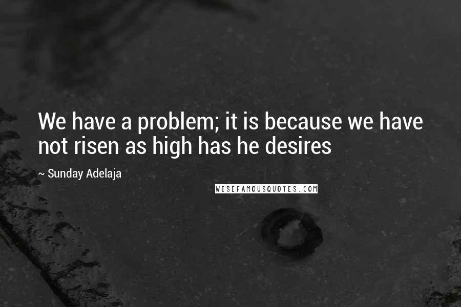 Sunday Adelaja Quotes: We have a problem; it is because we have not risen as high has he desires