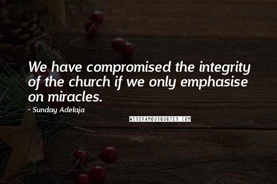 Sunday Adelaja Quotes: We have compromised the integrity of the church if we only emphasise on miracles.