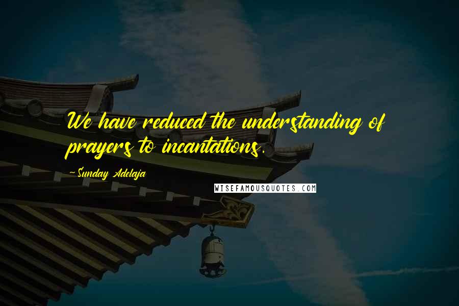 Sunday Adelaja Quotes: We have reduced the understanding of prayers to incantations.