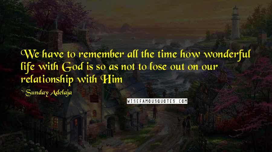 Sunday Adelaja Quotes: We have to remember all the time how wonderful life with God is so as not to lose out on our relationship with Him