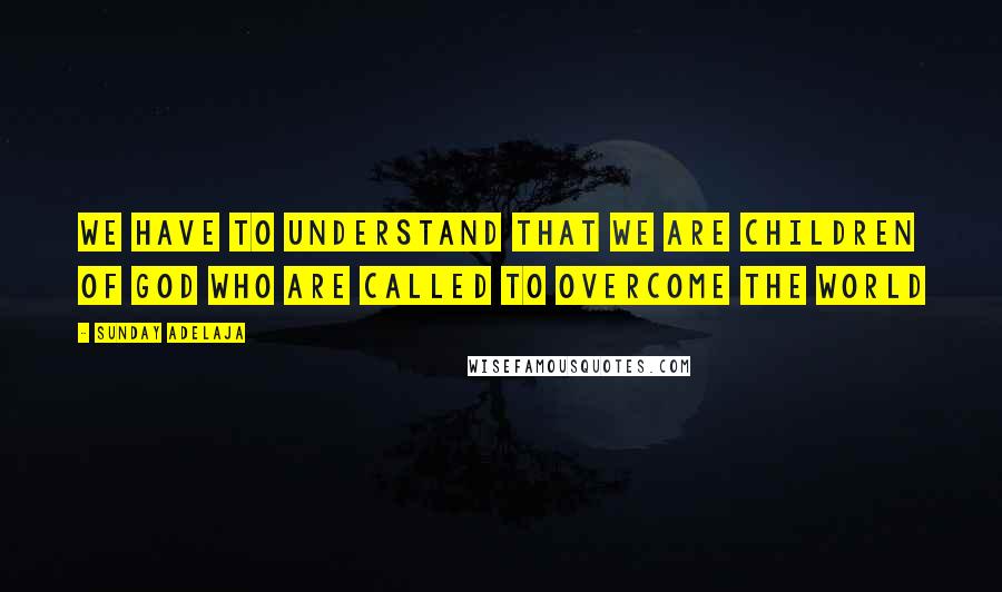 Sunday Adelaja Quotes: We have to understand that we are children of God who are called to overcome the world