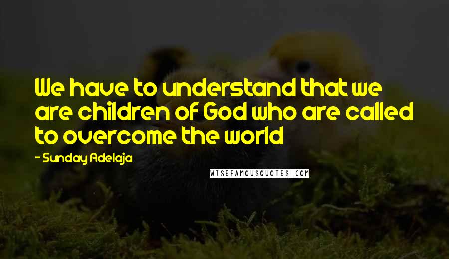 Sunday Adelaja Quotes: We have to understand that we are children of God who are called to overcome the world