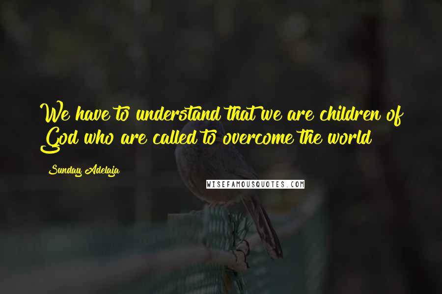 Sunday Adelaja Quotes: We have to understand that we are children of God who are called to overcome the world