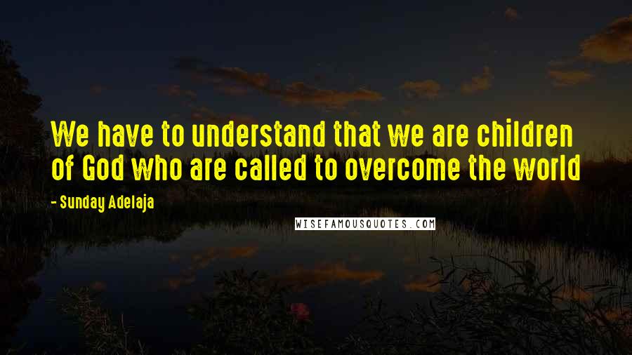 Sunday Adelaja Quotes: We have to understand that we are children of God who are called to overcome the world