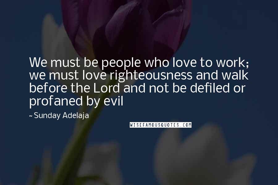 Sunday Adelaja Quotes: We must be people who love to work; we must love righteousness and walk before the Lord and not be defiled or profaned by evil