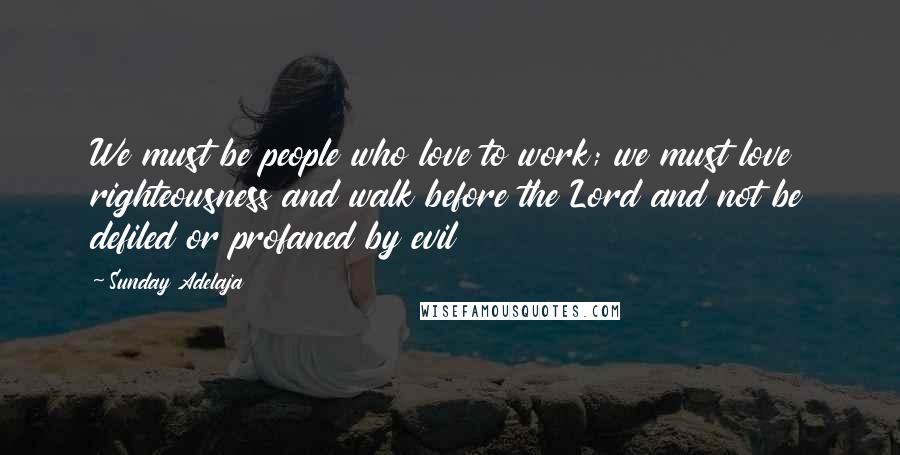 Sunday Adelaja Quotes: We must be people who love to work; we must love righteousness and walk before the Lord and not be defiled or profaned by evil