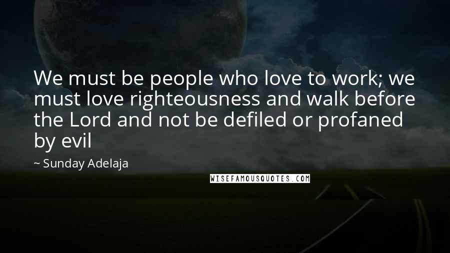 Sunday Adelaja Quotes: We must be people who love to work; we must love righteousness and walk before the Lord and not be defiled or profaned by evil