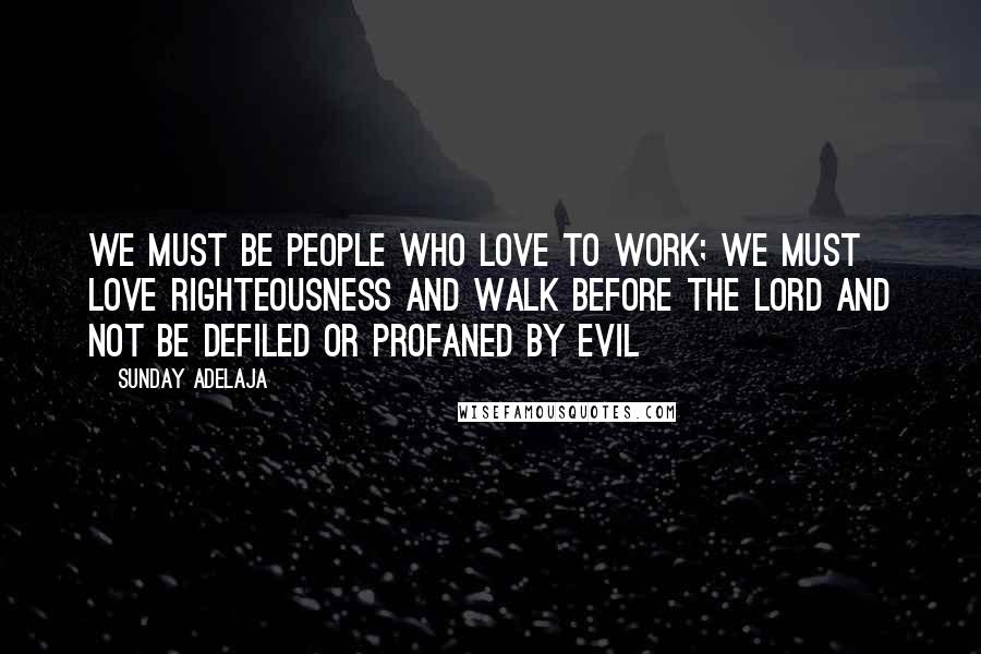 Sunday Adelaja Quotes: We must be people who love to work; we must love righteousness and walk before the Lord and not be defiled or profaned by evil