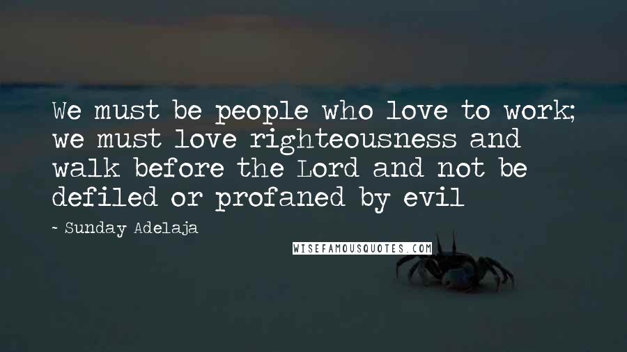 Sunday Adelaja Quotes: We must be people who love to work; we must love righteousness and walk before the Lord and not be defiled or profaned by evil