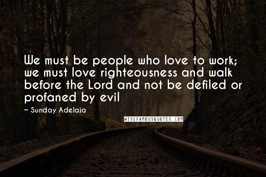 Sunday Adelaja Quotes: We must be people who love to work; we must love righteousness and walk before the Lord and not be defiled or profaned by evil