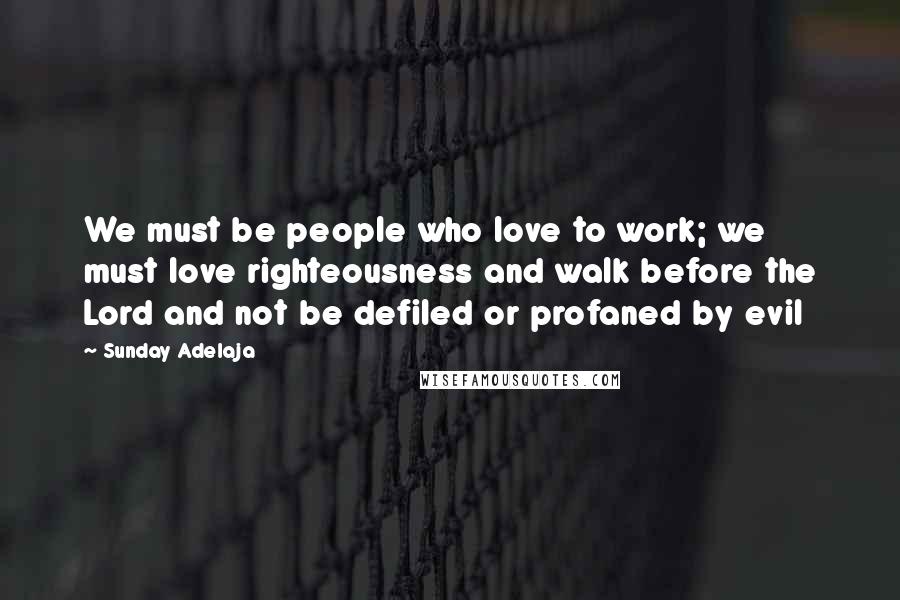 Sunday Adelaja Quotes: We must be people who love to work; we must love righteousness and walk before the Lord and not be defiled or profaned by evil