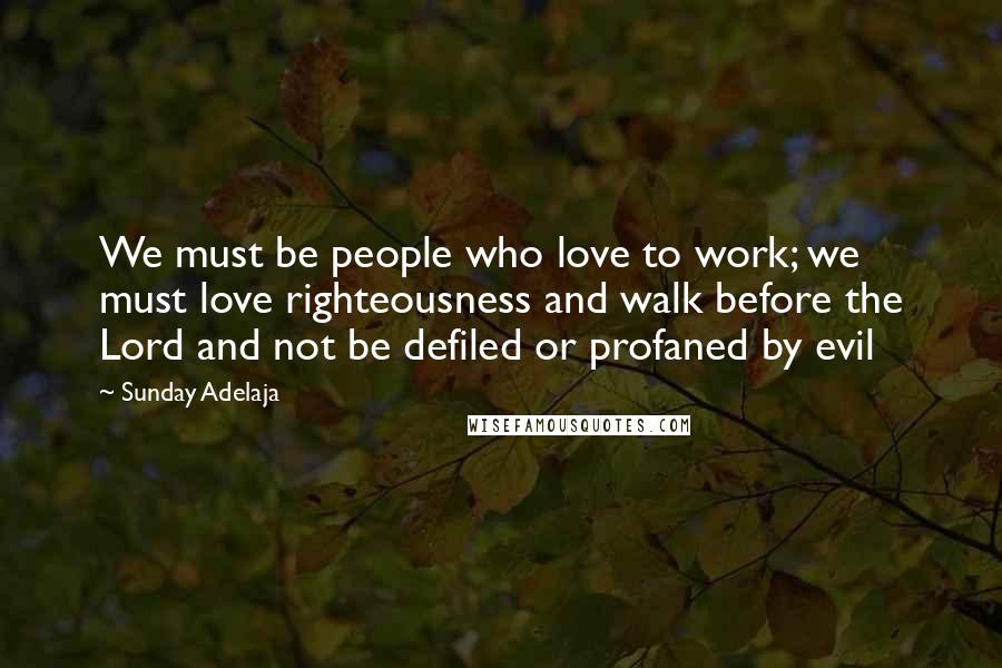 Sunday Adelaja Quotes: We must be people who love to work; we must love righteousness and walk before the Lord and not be defiled or profaned by evil