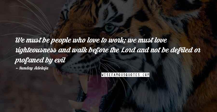 Sunday Adelaja Quotes: We must be people who love to work; we must love righteousness and walk before the Lord and not be defiled or profaned by evil