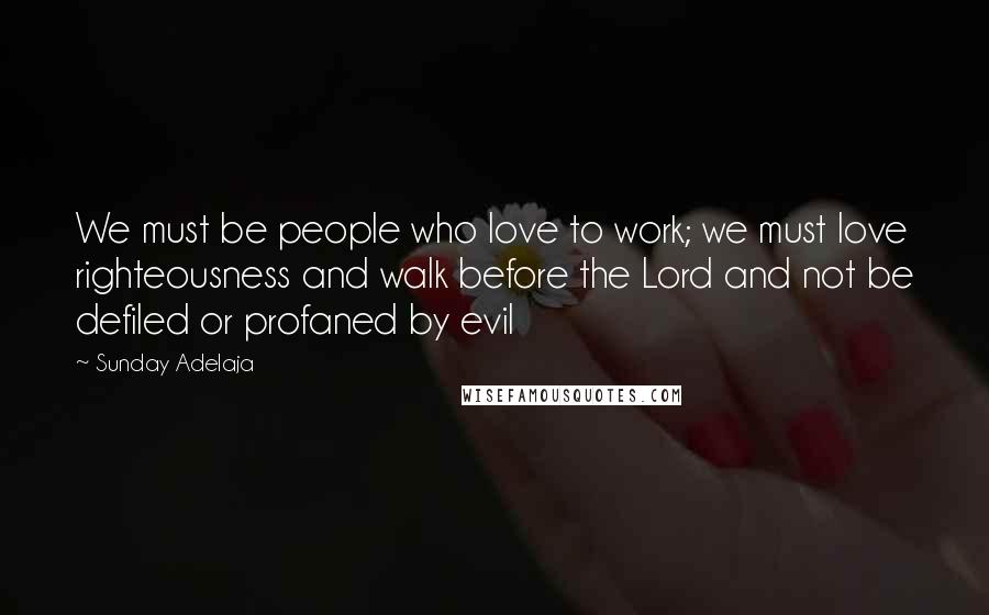 Sunday Adelaja Quotes: We must be people who love to work; we must love righteousness and walk before the Lord and not be defiled or profaned by evil