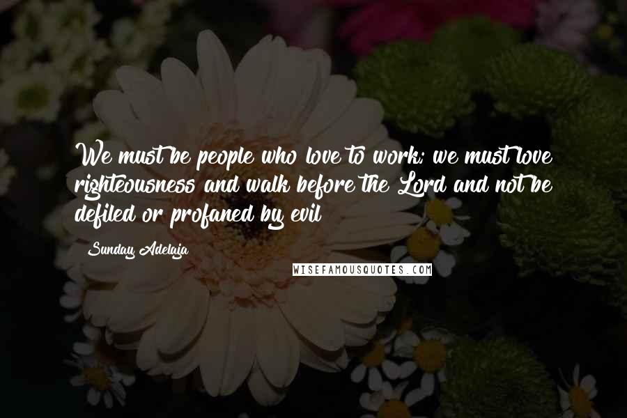 Sunday Adelaja Quotes: We must be people who love to work; we must love righteousness and walk before the Lord and not be defiled or profaned by evil