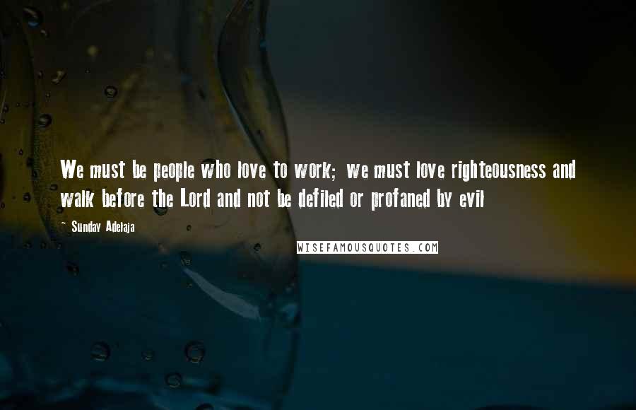 Sunday Adelaja Quotes: We must be people who love to work; we must love righteousness and walk before the Lord and not be defiled or profaned by evil