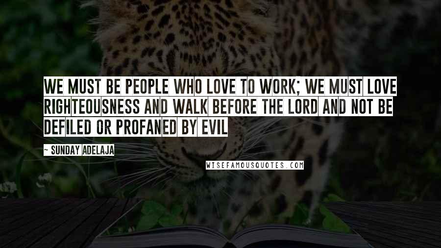 Sunday Adelaja Quotes: We must be people who love to work; we must love righteousness and walk before the Lord and not be defiled or profaned by evil