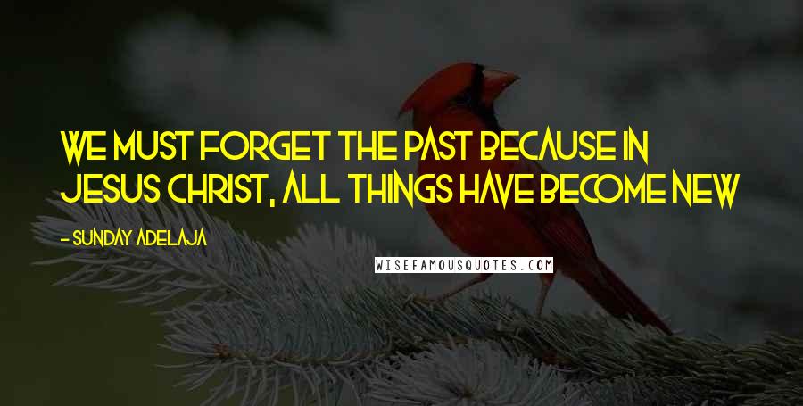 Sunday Adelaja Quotes: We must forget the past because in Jesus Christ, all things have become new
