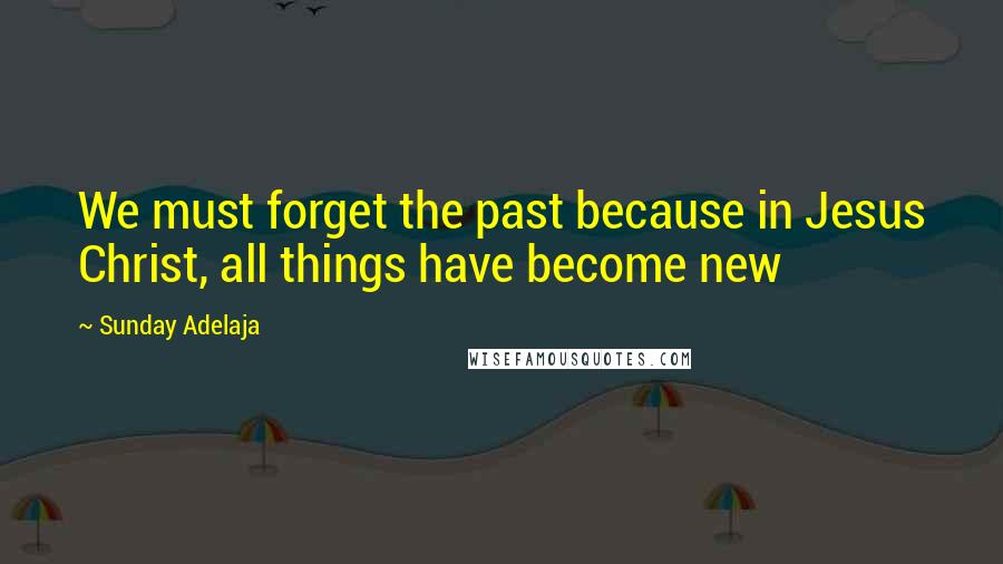 Sunday Adelaja Quotes: We must forget the past because in Jesus Christ, all things have become new