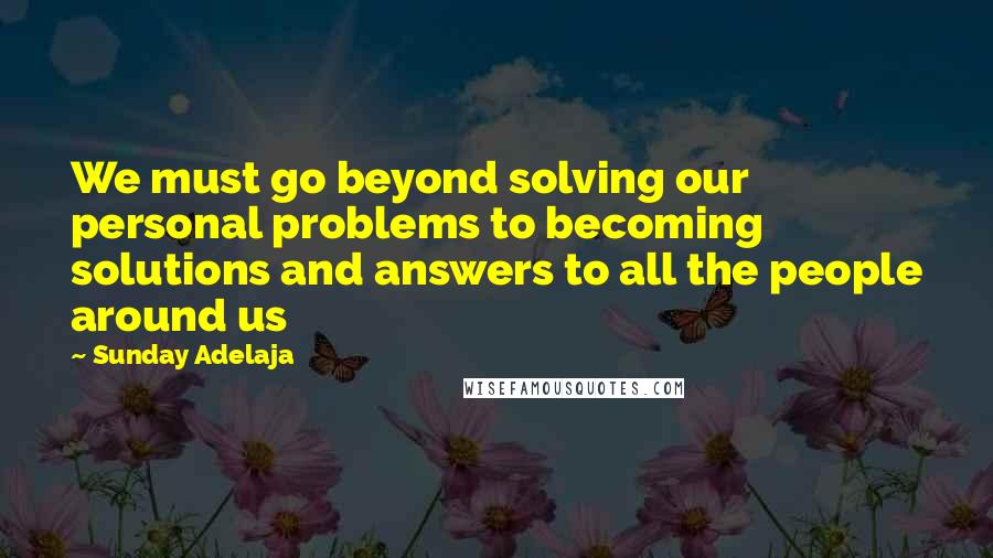 Sunday Adelaja Quotes: We must go beyond solving our personal problems to becoming solutions and answers to all the people around us