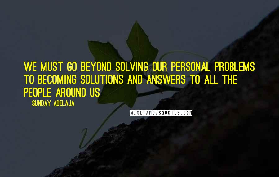 Sunday Adelaja Quotes: We must go beyond solving our personal problems to becoming solutions and answers to all the people around us