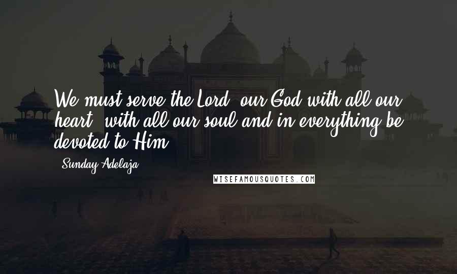 Sunday Adelaja Quotes: We must serve the Lord, our God with all our heart, with all our soul and in everything be devoted to Him