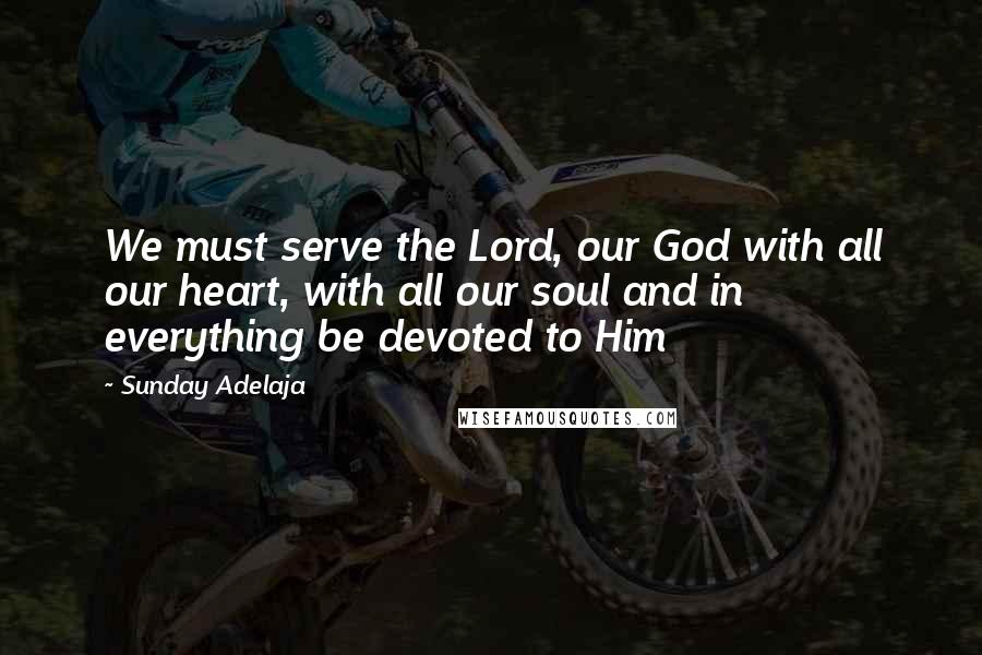 Sunday Adelaja Quotes: We must serve the Lord, our God with all our heart, with all our soul and in everything be devoted to Him