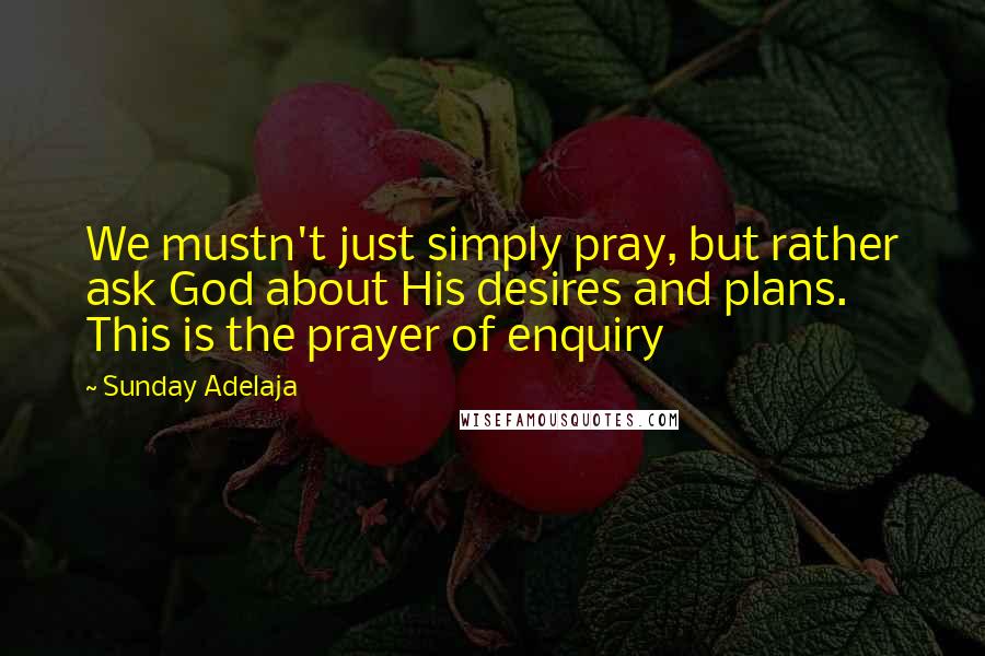 Sunday Adelaja Quotes: We mustn't just simply pray, but rather ask God about His desires and plans. This is the prayer of enquiry