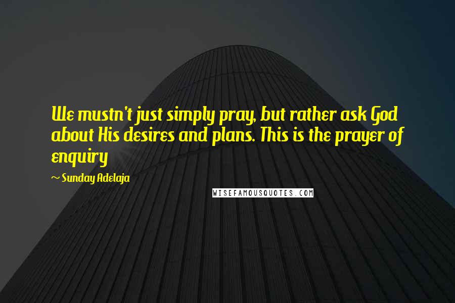 Sunday Adelaja Quotes: We mustn't just simply pray, but rather ask God about His desires and plans. This is the prayer of enquiry