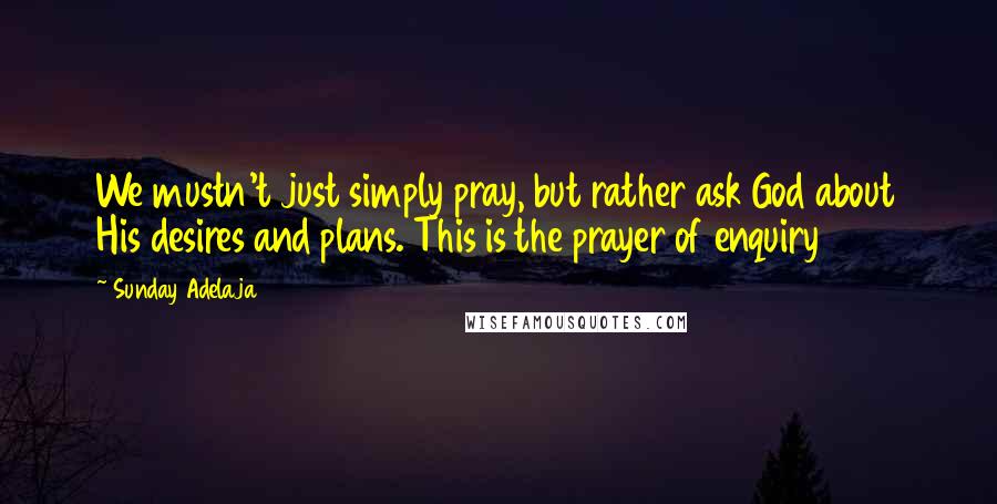 Sunday Adelaja Quotes: We mustn't just simply pray, but rather ask God about His desires and plans. This is the prayer of enquiry