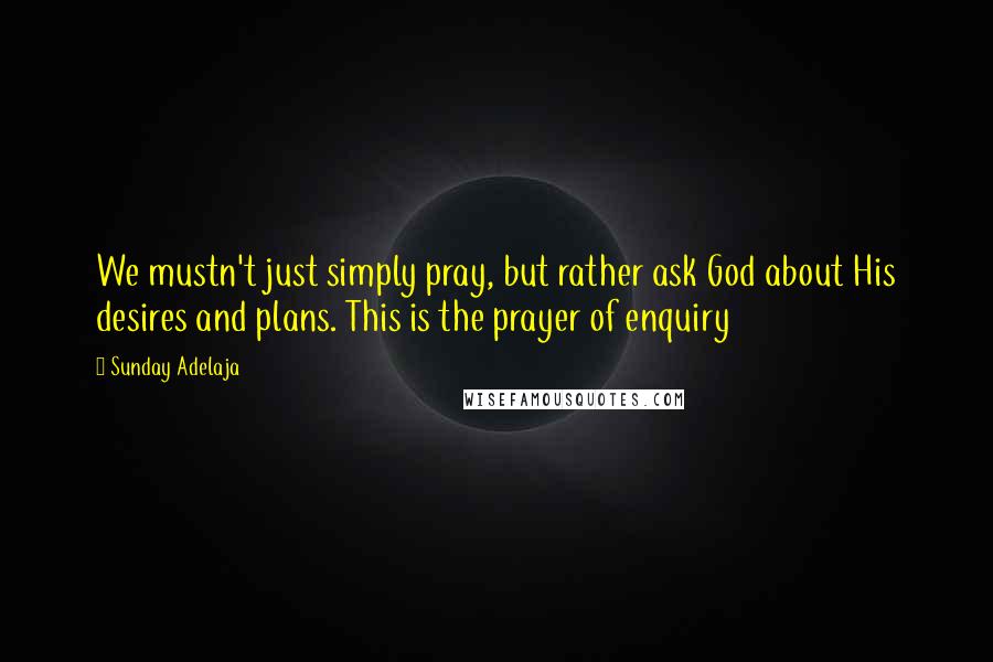 Sunday Adelaja Quotes: We mustn't just simply pray, but rather ask God about His desires and plans. This is the prayer of enquiry