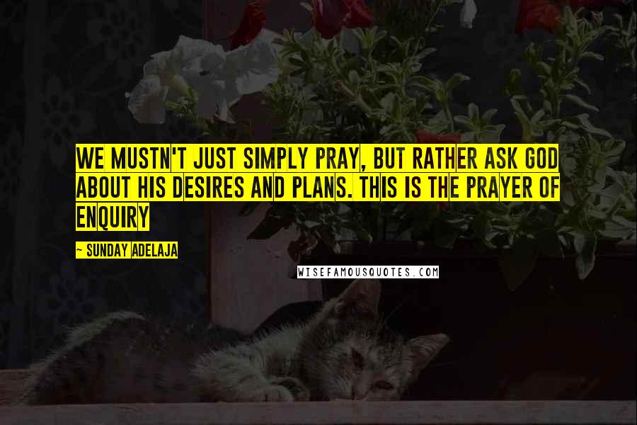 Sunday Adelaja Quotes: We mustn't just simply pray, but rather ask God about His desires and plans. This is the prayer of enquiry