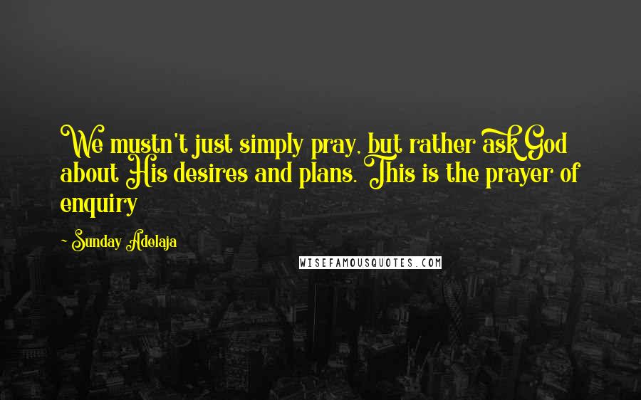 Sunday Adelaja Quotes: We mustn't just simply pray, but rather ask God about His desires and plans. This is the prayer of enquiry