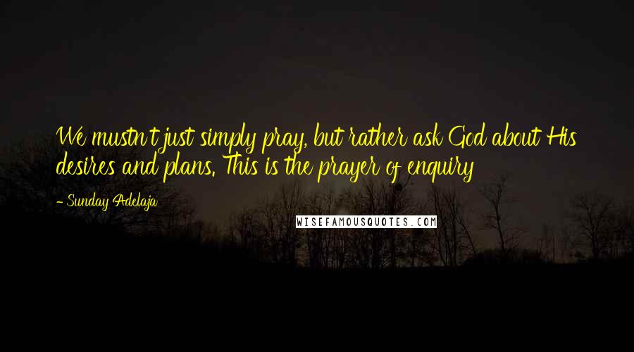 Sunday Adelaja Quotes: We mustn't just simply pray, but rather ask God about His desires and plans. This is the prayer of enquiry