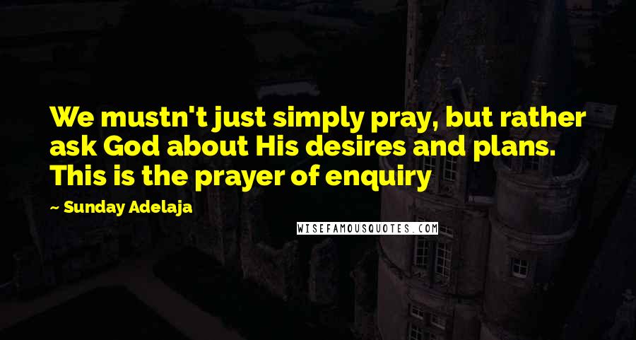 Sunday Adelaja Quotes: We mustn't just simply pray, but rather ask God about His desires and plans. This is the prayer of enquiry