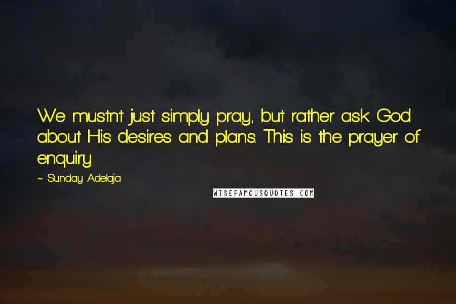 Sunday Adelaja Quotes: We mustn't just simply pray, but rather ask God about His desires and plans. This is the prayer of enquiry