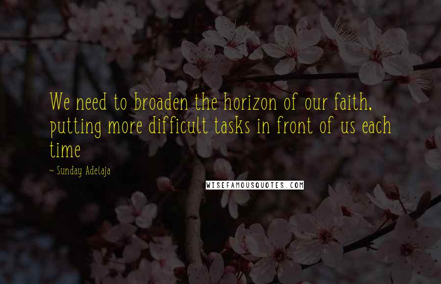 Sunday Adelaja Quotes: We need to broaden the horizon of our faith, putting more difficult tasks in front of us each time