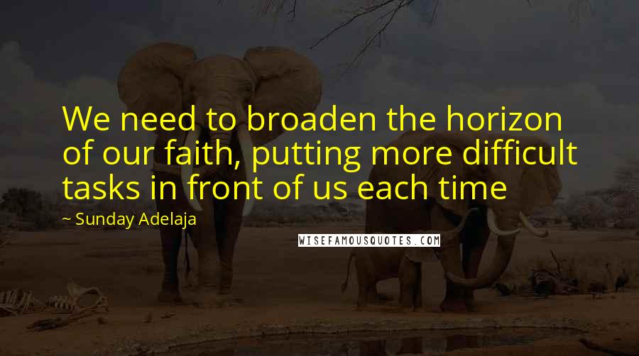 Sunday Adelaja Quotes: We need to broaden the horizon of our faith, putting more difficult tasks in front of us each time