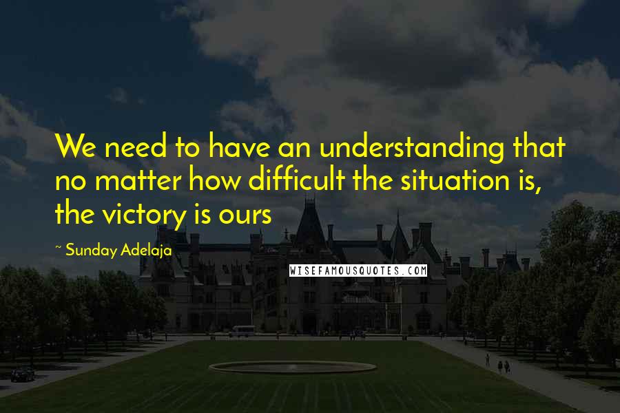Sunday Adelaja Quotes: We need to have an understanding that no matter how difficult the situation is, the victory is ours