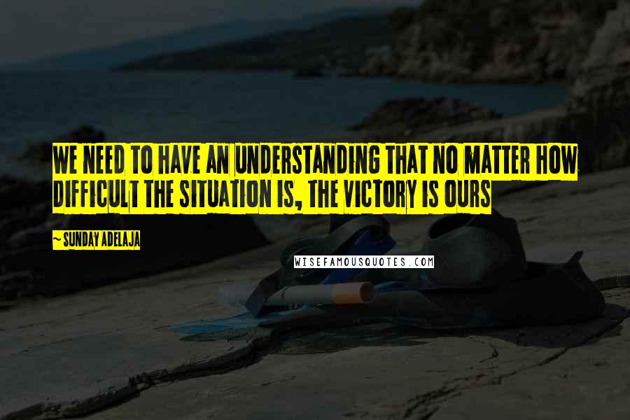 Sunday Adelaja Quotes: We need to have an understanding that no matter how difficult the situation is, the victory is ours